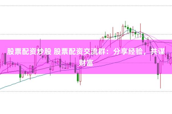 股票配资炒股 股票配资交流群：分享经验，共谋财富