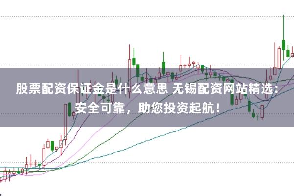股票配资保证金是什么意思 无锡配资网站精选：安全可靠，助您投资起航！