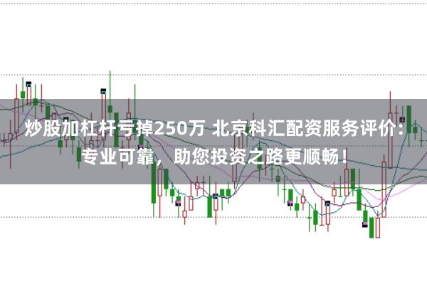 炒股加杠杆亏掉250万 北京科汇配资服务评价：专业可靠，助您投资之路更顺畅！