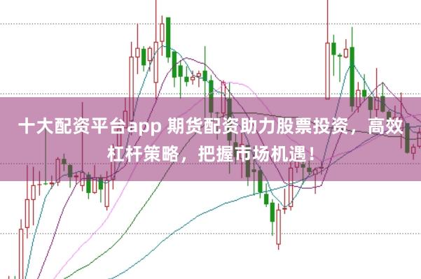 十大配资平台app 期货配资助力股票投资，高效杠杆策略，把握市场机遇！