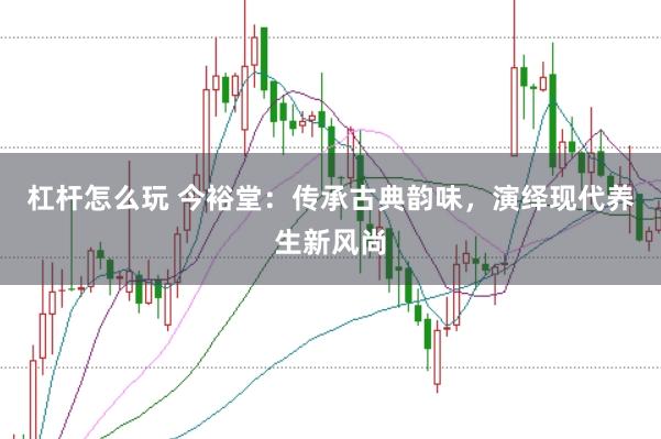 杠杆怎么玩 今裕堂：传承古典韵味，演绎现代养生新风尚