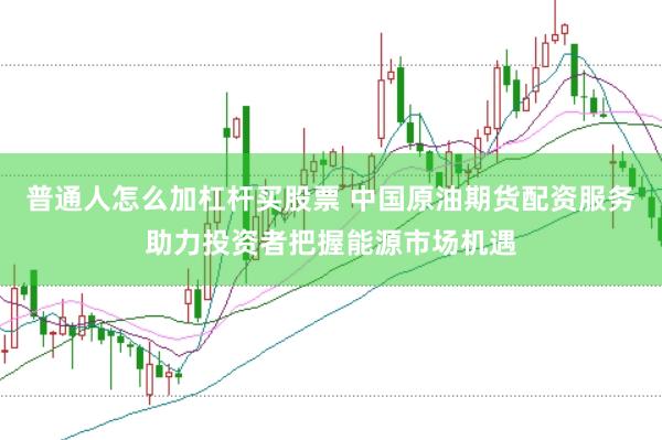 普通人怎么加杠杆买股票 中国原油期货配资服务助力投资者把握能源市场机遇